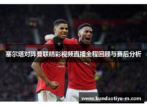 塞尔塔对阵曼联精彩视频直播全程回顾与赛后分析